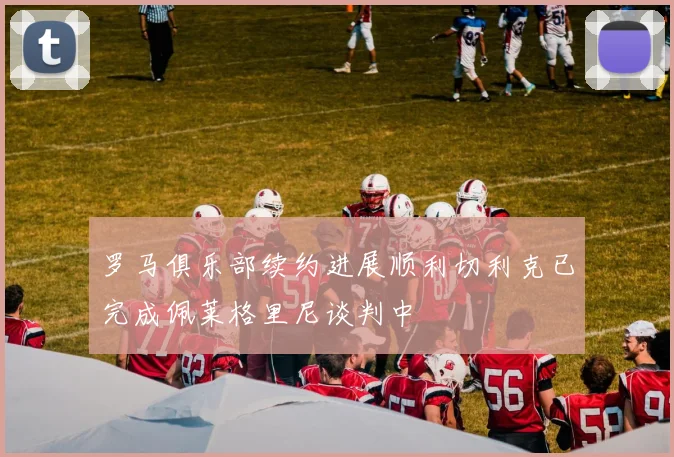 罗马俱乐部续约进展顺利切利克已完成佩莱格里尼谈判中